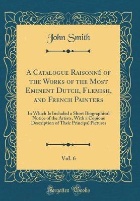 A Catalogue Raisonne of the Works of the Most Eminent Dutch, Flemish, and French Painters, Vol. 6: In Which Is Included a Short Biographical Notice of the Artists, With a Copious Description of Their Principal Pictures (Classic Reprint)