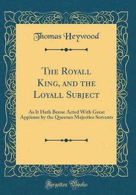 The Royall King, and the Loyall Subject: As It Hath Beene Acted With Great Applause by the Queenes Majesties Servants (Classic Reprint)