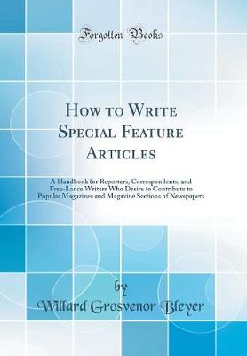 How to Write Special Feature Articles: A Handbook for Reporters, Correspondents, and Free-Lance Writers Who Desire to Contribute to Popular Magazines and Magazine Sections of Newspapers (Classic Reprint)