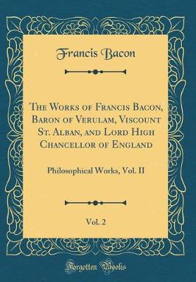 The Works of Francis Bacon, Baron of Verulam, Viscount St. Alban, and Lord High Chancellor of England, Vol. 2: Philosophical Works, Vol. II (Classic Reprint)