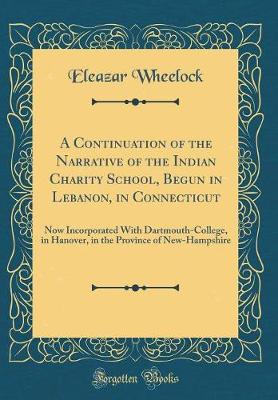 A Continuation of the Narrative of the Indian Charity School, Begun in Lebanon, in Connecticut: Now Incorporated With Dartmouth-College, in Hanover, in the Province of New-Hampshire (Classic Reprint)