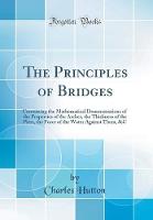 The Principles of Bridges: Containing the Mathematical Demonstrations of the Properties of the Arches, the Thickness of the Piers, the Force of the Water Against Them, &C (Classic Reprint)