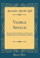 Visible Speech: The Science of Universal Alphabetics, or Self-Interpreting Physiological Letters, for the Writing of All Languages in One Alphabet; Illustrated by Tables, Diagrams, and Examples (Classic Reprint)