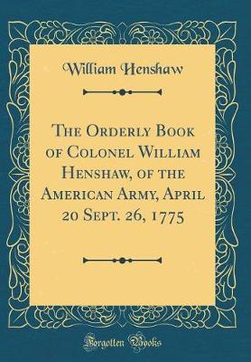 Orderly Book of Colonel William Henshaw, of the American Army, April 20 Sept. 26, 1775 (Classic Reprint)