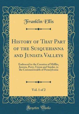 History of That Part of the Susquehanna and Juniata Valleys, Vol. 1 of 2: Embraced in the Counties of Mifflin, Juniata, Perry, Union and Snyder, in the Commonwealth of Pennsylvania (Classic Reprint)