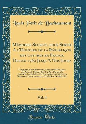 Memoires Secrets, pour Servir A l'Histoire de la Republique des Lettres en France, Depuis 1762 Jusqua Nos Jours, Vol. 4: Ou Journal d'un Observateur, Contenant les Analyses des Pieces de Theatre Qui Ont Paru Durant Cet Intervalle; Les Relations des Assem