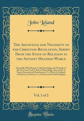 The Advantage and Necessity of the Christian Revelation, Shewn From the State of Religion in the Antient Heathen World, Vol. 2 of 2: Especially With Respect to the Knowledge and Worship of the One True God; A Rule of Moral Duty; And a State of Future Rewa