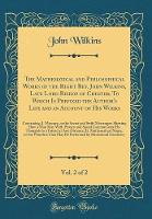 The Mathematical and Philosophical Works of the Right Rev. John Wilkins, Late Lord Bishop of Chester; To Which Is Prefixed the Author's Life and an Account of His Works, Vol. 2 of 2: Containing, I. Mercury, or the Secret and Swift Messenger; Shewing How a