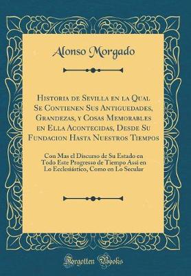 Historia de Sevilla en la Qual Se Contienen Sus Antiguedades, Grandezas, y Cosas Memorables en Ella Acontecidas, Desde Su Fundacion Hasta Nuestros Tiempos: Con Mas el Discurso de Su Estado en Todo Este Progresso de Tiempo Assi en Lo Ecclesiastico, Como en