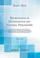 Recreations in Mathematics and Natural Philosophy, Vol. 4 of 4: Containing Amusing Dissertations and Enquiries Concerning a Variety of Subjects the Most Remarkable and Proper to Excite Curiosity and Attention to the Whole Range of the Mathematical and Phi