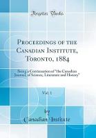 Proceedings of the Canadian Institute, Toronto, 1884, Vol. 1: Being a Continuation of A"the Canadian Journal, of Science, Literature and HistoryA" (Classic Reprint)