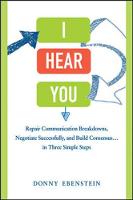 I Hear You: Repair Communication Breakdowns, Negotiate Successfully, and Build Consensus...in Three Simple Steps