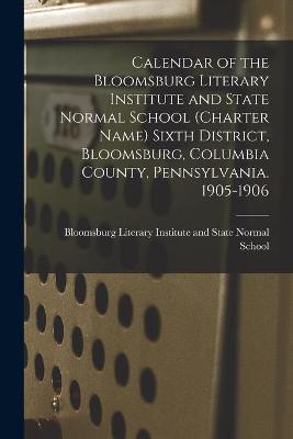 Calendar of the Bloomsburg Literary Institute and State Normal School (charter Name) Sixth District, Bloomsburg, Columbia County, Pennsylvania. 1905-1906