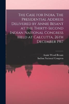 Case for India. The Presidential Address Delivered by Annie Besant at the Thirty-second Indian National Congress Held at Calcutta, 26th December 1917