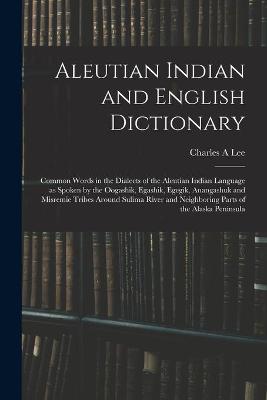 Aleutian Indian and English Dictionary; Common Words in the Dialects of the Aleutian Indian Language as Spoken by the Oogashik, Egashik, Egegik, Anangashuk and Misremie Tribes Around Sulima River and Neighboring Parts of the Alaska Peninsula