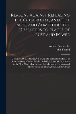 Reasons Against Repealing the Occasional, and Test Acts, and Admitting the Dissenters to Places of Trust and Power