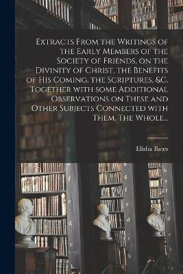 Extracts From the Writings of the Early Members of the Society of Friends, on the Divinity of Christ, the Benefits of His Coming, the Scriptures, &c. Together With Some Additional Observations on These and Other Subjects Connected With Them. The Whole...