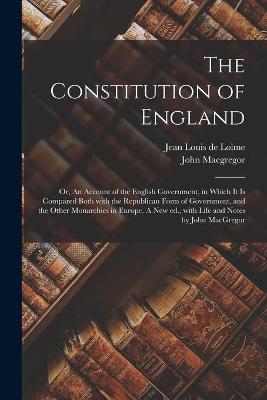 Constitution of England; or, An Account of the English Government, in Which It is Compared Both With the Republican Form of Government, and the Other Monarchies in Europe. A New Ed., With Life and Notes by John MacGregor