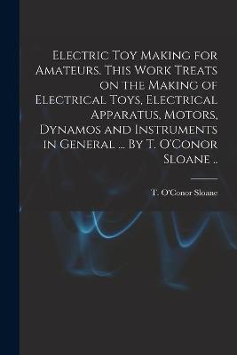 Electric Toy Making for Amateurs. This Work Treats on the Making of Electrical Toys, Electrical Apparatus, Motors, Dynamos and Instruments in General ... By T. O'Conor Sloane ..