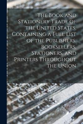 The Book and Stationery Trade of the United States, Containing a Full List of the Publishers, Booksellers, Stationers, and Printers Throughout the Union