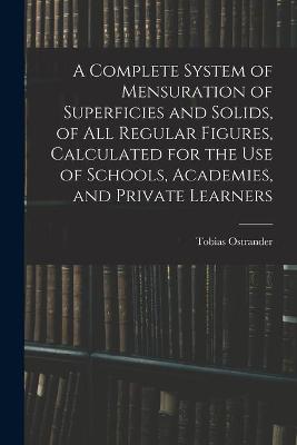 Complete System of Mensuration of Superficies and Solids, of All Regular Figures, Calculated for the Use of Schools, Academies, and Private Learners