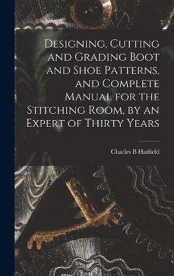 Designing, Cutting and Grading Boot and Shoe Patterns, and Complete Manual for the Stitching Room, by an Expert of Thirty Years