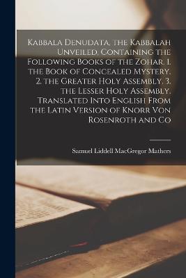 Kabbala Denudata, the Kabbalah Unveiled, Containing the Following Books of the Zohar. 1. the Book of Concealed Mystery. 2. the Greater Holy Assembly. 3. the Lesser Holy Assembly. Translated Into English From the Latin Version of Knorr Von Rosenroth and Co