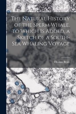 The Natural History of the Sperm Whale. to Which Is Added, a Sketch of a South-Sea Whaling Voyage