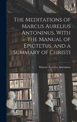 Meditations of Marcus Aurelius Antoninus, With the Manual of Epictetus, and a Summary of Christi