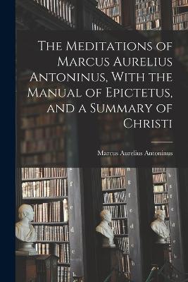 Meditations of Marcus Aurelius Antoninus, With the Manual of Epictetus, and a Summary of Christi