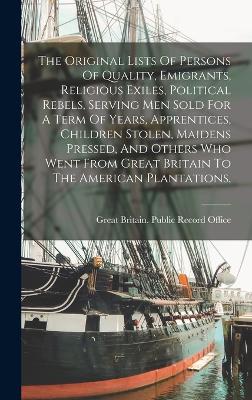 Original Lists Of Persons Of Quality, Emigrants, Religious Exiles, Political Rebels, Serving Men Sold For A Term Of Years, Apprentices, Children Stolen, Maidens Pressed, And Others Who Went From Great Britain To The American Plantations,