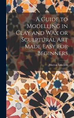 Guide to Modelling in Clay and Wax or Sculptural Art Made Easy for Beginners