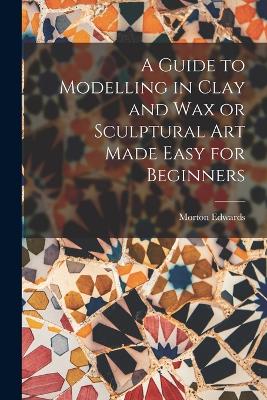 A Guide to Modelling in Clay and Wax or Sculptural Art Made Easy for Beginners