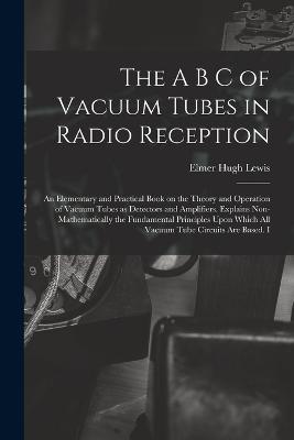 The A B C of Vacuum Tubes in Radio Reception; an Elementary and Practical Book on the Theory and Operation of Vacuum Tubes as Detectors and Amplifiers. Explains Non-mathematically the Fundamental Principles Upon Which all Vacuum Tube Circuits are Based. I