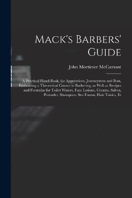 Mack's Barbers' Guide; a Practical Hand-book, for Apprentices, Journeymen and Boss, Embracing a Theoretical Course in Barbering, as Well as Recipes and Formulas for Toilet Waters, Face Lotions, Creams, Salves, Pomades, Shampoos, sea Foams, Hair Tonics, Et