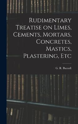 Rudimentary Treatise on Limes, Cements, Mortars, Concretes, Mastics, Plastering, Etc