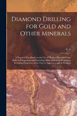 Diamond Drilling for Gold and Other Minerals; a Practical Handbook on the use of Modern Diamond Core Drills in Prospecting and Exploiting Mineral-bearing Properties, Including Particulars of the Cost of Apparatus and of Working