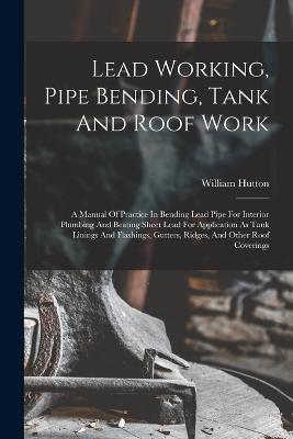 Lead Working, Pipe Bending, Tank And Roof Work; A Manual Of Practice In Bending Lead Pipe For Interior Plumbing And Beating Sheet Lead For Application As Tank Linings And Flashings, Gutters, Ridges, And Other Roof Coverings