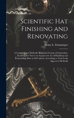 Scientific hat Finishing and Renovating; a Complete and Profusely Illustrated Course of Instruction, Enabling the Novice to Acquire the art of Finishing and Remodeling Hats of all Varieties According to Tested and Approved Methods