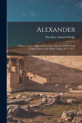 Alexander; a History of the Origin and Growth of the art of war From Earliest Times to the Battle of Ipsus, B. C. 301 ..