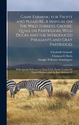 Game Farming for Profit and Pleasure. A Manual on the Wild Turkeys, Grouse, Quail or Partridges, Wild Ducks and the Introduced Pheasants and Gray Partridges; With Special Reference to Their Food, Habits, Control Of Natural Enemies and the Best Methods Of