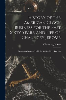 History of the American Clock Business for the Past Sixty Years, and Life of Chauncey Jerome