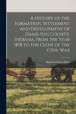 History of the Formation, Settlement and Development of Hamilton County, Indiana, From the Year 1818 to the Close of the Civil War