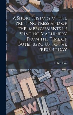 Short History of the Printing Press and of the Improvements in Printing Machinery From the Time of Gutenberg Up to the Present Day