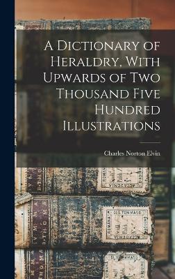 Dictionary of Heraldry, With Upwards of two Thousand Five Hundred Illustrations