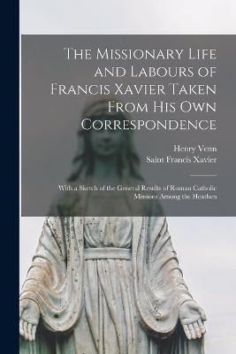 The Missionary Life and Labours of Francis Xavier Taken From His Own Correspondence