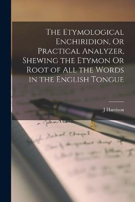 Etymological Enchiridion, Or Practical Analyzer, Shewing the Etymon Or Root of All the Words in the English Tongue