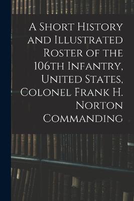 Short History and Illustrated Roster of the 106th Infantry, United States, Colonel Frank H. Norton Commanding