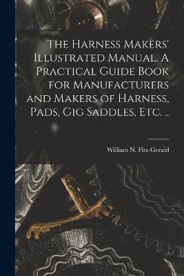 Harness Makers' Illustrated Manual. A Practical Guide Book for Manufacturers and Makers of Harness, Pads, gig Saddles, etc. ..