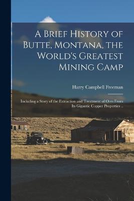 A Brief History of Butte, Montana, the World's Greatest Mining Camp; Including a Story of the Extraction and Treatment of Ores From its Gigantic Copper Properties ..